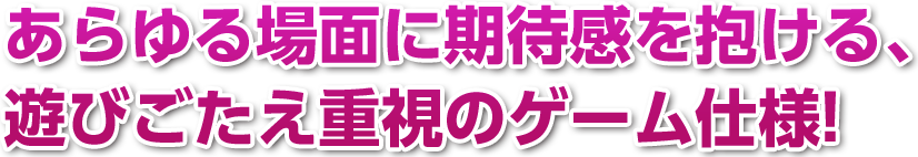 あらゆる場面に期待感を抱ける、遊びごたえ重視のゲーム仕様!