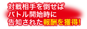 対戦相手を倒せばバトル開始時に告知された報酬を獲得!