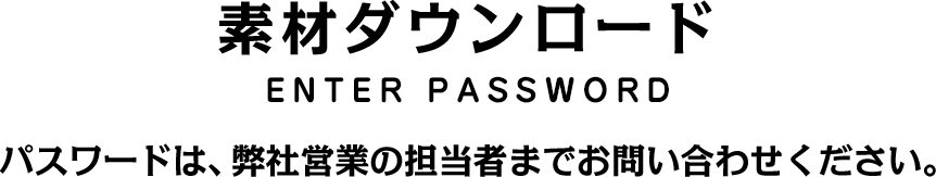 素材ダウンロード ENTER PASSWORD パスワードは、弊社営業の担当者までお問い合わせください。