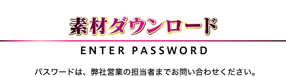 素材ダウンロード ENTER PASSWORD パスワードは、弊社営業の担当者までお問い合わせください。