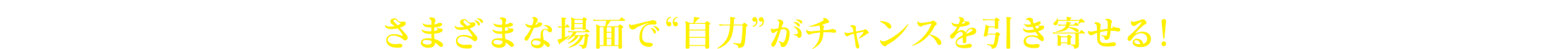 さまざまな場面で“自力”がチャンスを引き寄せる！